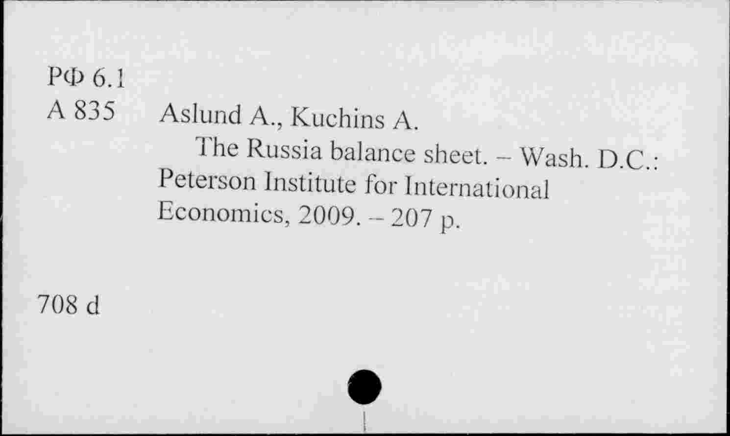 ﻿Pd> 6.1 A 835	Aslund A., Kuchins A. The Russia balance sheet. - Wash. D.C.: Peterson Institute for International Economics, 2009. - 207 p.
708 d